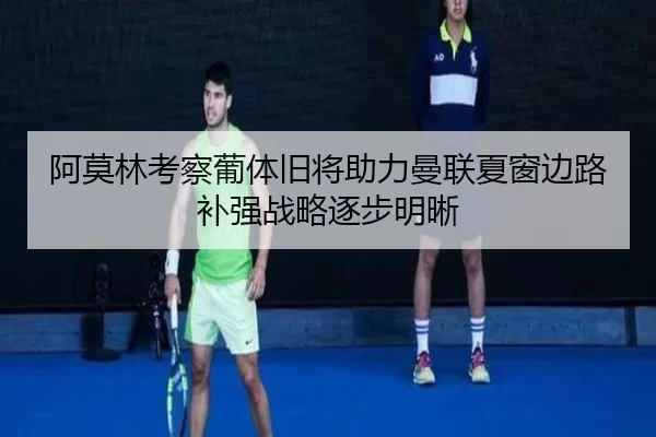 阿莫林考察葡体旧将助力曼联夏窗边路补强战略逐步明晰