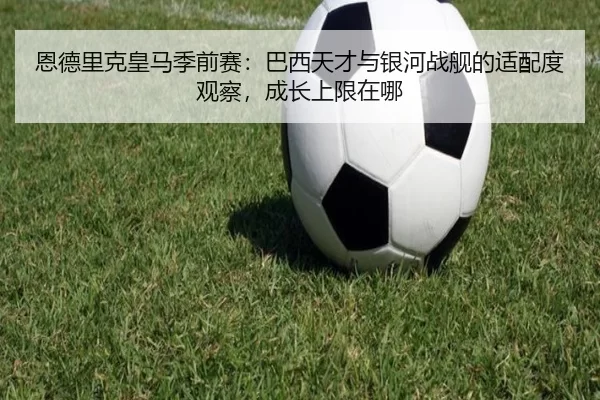 恩德里克皇马季前赛：巴西天才与银河战舰的适配度观察，成长上限在哪